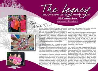 00
Th e Legacy2012-2013 NEWSLETTER AND ANNUAL REPORT
Girls on the Run of Central Michigan celebrated
the completion of a successful eleventh season
with a 5K race on May 18, 2013. More local girls
than ever participated in this year’s program, in
partduetoa$20,000grantfromeightfundsofthe
Mt. Pleasant Area Community Foundation. One
of the largest grants awarded by the Community
Foundation this past year, Girls on the Run used
the grant to award tuition scholarships to Isabella
County girls participating in the program.
The season consists of a 10-week curriculum
and teaching program that begins in March.
Participants receive new running shoes, a t-shirt,
snacks, 5k race registration, and a finishing medal.
This season, because of the grant, every girl who
requested assistance was provided a scholarship.
GirlsontheRunisanational,nonprofit,prevention
program aimed at increasing self-esteem and
boosting confidence in 3rd to 8th grade girls.
Using a fun, experience-based curriculum which
creatively integrates running, the Girls on the Run
program seeks to inspire girls to be joyful, healthy
and confident. The organization’s volunteer
coaches envision a world where every girl
recognizes and activates her limitless potential
and is free to boldly pursue her dreams.
When Girls on the Run of Central Michigan began
in 2003, 108 girls, ages 8-13 participated, all from
Isabella County. During the 2013 season, 656
girls from Clare, Isabella and Gratiot counties
participated in Girls on the Run. Of the 656
participants, 362 girls were from Isabella County.
GirlsontheRunofCentralMichiganhasexpanded
and supports programs at every school in Isabella,
Gratiot and Clare Counties.
The $20,000 grant was made possible by grants
from the Kellogg Youth Fund, the Shepherd
Community Fund, the Women’s Initiative Fund,
the Bandit Industries Community Fund, the
Barbara A. Bissot Fund, the Fabiano Family Fund,
the Hersee Family Fund, and the Jane McNamara
and Louise Williams Fund. In previous years,
grants to Girls on the Run of Central Michigan
were awarded from the Kellogg Youth Fund, the
Women’s Initiative Fund, the Ruth S. and Gerald
R. Felter and Florence F. Battenfeld Family Fund,
the LaBelle Family Fund, and the Weisenburger
Family Fund.
Run,
Girls, Run!
 