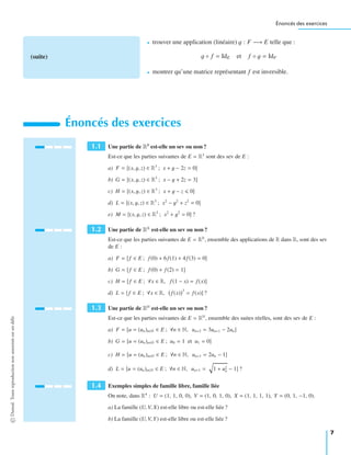 Énoncés des exercices
(suite)
• trouver une application (linéaire) g : F −→ E telle que :
g ◦ f = IdE et f ◦ g = IdF
• montrer qu’une matrice représentant f est inversible.
Énoncés des exercices
1.1 Une partie de R3
est-elle un sev ou non ?
Est-ce que les parties suivantes de E = R3
sont des sev de E :
a) F = (x, y, z) ∈ R3
; x + y − 2z = 0
b) G = (x, y, z) ∈ R3
; x − y + 2z = 3
c) H = (x, y, z) ∈ R3
; x + y − z 0
d) L = (x, y, z) ∈ R3
; x2
− y2
+ z2
= 0
e) M = (x, y, z) ∈ R3
; x2
+ y2
= 0 ?
1.2 Une partie de RR
est-elle un sev ou non ?
Est-ce que les parties suivantes de E = RR
, ensemble des applications de R dans R, sont des sev
de E :
a) F = f ∈ E ; f (0) + 6f (1) + 4f (3) = 0
b) G = f ∈ E ; f (0) + f (2) = 1
c) H = f ∈ E ; ∀x ∈ R, f (1 − x) = f (x)
d) L = f ∈ E ; ∀x ∈ R, f (x)
3
= f (x) ?
1.3 Une partie de RN
est-elle un sev ou non ?
Est-ce que les parties suivantes de E = RN
, ensemble des suites réelles, sont des sev de E :
a) F = u = (un)n∈N ∈ E ; ∀n ∈ N, un+2 = 3un+1 − 2un
b) G = u = (un)n∈N ∈ E ; u0 = 1 et u1 = 0
c) H = u = (un)n∈N ∈ E ; ∀n ∈ N, un+1 = 2un − 1
d) L = u = (un)n∈N ∈ E ; ∀n ∈ N, un+1 = 1 + u2
n − 1 ?
1.4 Exemples simples de famille libre, famille liée
On note, dans R4
: U = (1, 1, 0, 0), V = (1, 0, 1, 0), X = (1, 1, 1, 1), Y = (0, 1, −1, 0).
a) La famille (U, V, X) est-elle libre ou est-elle liée ?
b) La famille (U, V, Y) est-elle libre ou est-elle liée ?
©Dunod.Toutereproductionnonautoriséeestundélit
7
 