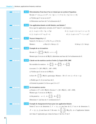 Chapitre 1 • Vecteurs, applications linéaires, matrices
1.5 Détermination d’une base d’un sev donné par un système d’équations
On note F = (x, y, z, t) ∈ R4
; 3x − 4y + z − t = 0 et 2x − 3y + 2z + t = 0 .
a) Vériﬁer que F est un sev de R4
.
b) Déterminer une base de F et la dimension de F.
1.6 Une application donnée est-elle linéaire, non linéaire ?
Est-ce que les applications suivantes, de R2
dans R2
, sont linéaires :
a) f1 : (x, y) −→ (2x − 3y, x + 5y) b) f2 : (x, y) −→ (x + y + 1, x − y − 2)
c) f3 : (x, y) −→ (x2
+ y, y2
+ x) d) f4 : (x, y) −→ ( e x+y
− 1, x − y) ?
1.7 Noyau et image de g ◦ f
Soient E, F, G des ev, f ∈ L (E, F), g ∈ L (F, G).
Montrer : a) Ker (f ) ⊂ Ker (g ◦ f ) b) Im (g ◦ f ) ⊂ Im (g).
1.8 Exemple de sev de matrices
On note E =
a b
c d
∈ M2(R) ; a + c = 0 .
Montrer que E est un sev de M2(R), déterminer une base de E et la dimension de E.
1.9 Calculs sur des matrices carrées d’ordre 2, d’après EML 2005
On considère les matrices A =
0 1
0 1
, D =
0 0
0 1
, U =
1 0
0 0
et on note E = M ∈ M2(R) ; AM = MD .
a) Vériﬁer que E est un sev de M2(R).
b) Soit M =
x y
z t
∈ M2(R) quelconque. Montrer : M ∈ E ⇐⇒ (z = 0 et t = y).
c) Établir que (U, A) est une base de E.
d) Calculer le produit UA. Est-ce que UA ∈ E ?
1.10 Sev de matrices carrées
a) Soient n ∈ N∗
, A, B ∈ Mn(R). On note E = M ∈ Mn(R) ; AM = MB .
Montrer que E est un sev de Mn(R).
b) On prend ici : n = 2, A =
1 1
0 2
, B =
2 1
0 1
.
Déterminer E , une base de E , la dimension de E .
1.11 Exemple de changement de bases pour une application linéaire
Soient E un ev de dimension 2, E = (e1, e2) une base de E, F un ev de dimension 3,
F = (f1, f2, f3) une base de F. On note A =
⎛
⎜⎜⎜⎜⎜⎜⎜⎜⎝
2 1
3 −1
0 2
⎞
⎟⎟⎟⎟⎟⎟⎟⎟⎠
∈ M3,2(R), et u l’application linéaire
de E dans F représentée par A dans les bases E de E et F de F.
8
 