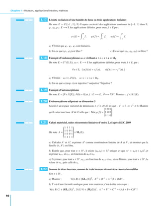 Chapitre 1 • Vecteurs, applications linéaires, matrices
1.17 Liberté ou liaison d’une famille de deux ou trois applications linéaires
On note E = C([−1; 1] ; R) l’espace vectoriel des applications continues de [−1 ; 1] dans R,
ϕ1, ϕ2, ϕ3 : E −→ R les applications déﬁnies, pour toute f ∈ E par :
ϕ1(f ) =
0
−1
f, ϕ2(f ) =
1
0
f, ϕ3(f ) =
1
−1
f.
a) Vériﬁer que ϕ1, ϕ2, ϕ3 sont linéaires.
b) Est-ce que (ϕ1, ϕ2) est libre ? c) Est-ce que (ϕ1, ϕ2, ϕ3) est libre ?
1.18 Exemple d’endomorphismes u, u vériﬁant u ◦ u − u ◦ u = IdE
On note E = C∞
(R, R), u, v : E −→ E les applications déﬁnies, pour toute f ∈ E, par :
∀x ∈ R, u(f )(x) = xf (x), v(f )(x) = − f (x).
a) Vériﬁer : u, v ∈ L (E), u ◦ v − v ◦ u = IdE .
b) Est-ce que u (resp. v) est injective ? surjective ? bijective ?
1.19 Exemple d’automorphisme
On note E = P ∈ R[X] ; P(0) = 0 et f : E −→ E, P −→ XP . Montrer : f ∈ G L(E).
1.20 Endomorphisme nilpotent en dimension 3
Soient E un espace vectoriel de dimension 3, f ∈ L (E) tel que : f 3
= 0 et f 2
0. Montrer
qu’il existe une base B de E telle que : MatB(f ) =
⎛
⎜⎜⎜⎜⎜⎜⎜⎜⎝
0 0 0
1 0 0
0 1 0
⎞
⎟⎟⎟⎟⎟⎟⎟⎟⎠
.
1.21 Calcul matriciel, suites récurrentes linéaires d’ordre 2, d’après HEC 2009
On note A =
⎛
⎜⎜⎜⎜⎜⎜⎜⎜⎜⎜⎜⎜⎜⎝
1 1 1 1
1 0 0 1
1 0 0 1
1 1 1 1
⎞
⎟⎟⎟⎟⎟⎟⎟⎟⎟⎟⎟⎟⎟⎠
∈ M4(R).
a) Calculer A2
et A3
, exprimer A3
comme combinaison linéaire de A et A2
, et montrer que la
famille (A, A2
) est libre.
b) Établir que, pour tout n ∈ N∗
, il existe (un, vn) ∈ R2
unique tel que An
= unA + vnA2
, et
exprimer un+1 et vn+1 en fonction de un et vn.
c) Exprimer, pour tout n ∈ N∗
, un+2 en fonction de un+1 et un, et en déduire, pour tout n ∈ N∗
, la
valeur de un, puis celle de vn.
1.22 Somme de deux inverses, somme de trois inverses de matrices carrées inversibles
Soit n ∈ N∗
.
a) Montrer : ∀(A, B) ∈ GLn(R)
2
, A−1
+ B−1
= A−1
(A + B)B−1
.
b) Y a-t-il une formule analogue pour trois matrices, c’est-à-dire est-ce que :
∀(A, B,C) ∈ GLn(R)
3
, ∃ (U, V) ∈ Mn(R)
2
, A−1
+ B−1
+ C−1
= U(A + B + C)V ?
10
 