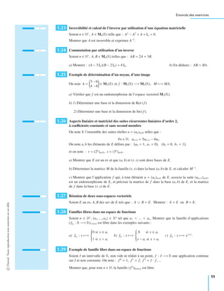Énoncés des exercices
1.23 Inversibilité et calcul de l’inverse par utilisation d’une équation matricielle
Soient n ∈ N∗
, A ∈ Mn(R) telle que : A3
− A2
+ A + In = 0.
Montrer que A est inversible et exprimer A−1
.
1.24 Commutation par utilisation d’un inverse
Soient n ∈ N∗
, A, B ∈ Mn(R) telles que : AB = 2A + 3B.
a) Montrer : (A − 3 In)(B − 2 In) = 6 In. b) En déduire : AB = BA.
1.25 Exemple de détermination d’un noyau, d’une image
On note A =
3 −6
4 −8
∈ M2(R) et f : M2(R) −→ M2(R), M −→ MA.
a) Vériﬁer que f est un endomorphisme de l’espace vectoriel M2(R).
b) 1) Déterminer une base et la dimension de Ker ( f ).
2) Déterminer une base et la dimension de Im ( f ).
1.26 Aspects linéaire et matriciel des suites récurrentes linéaires d’ordre 2,
à coeﬃcients constants et sans second membre
On note E l’ensemble des suites réelles u = (un)n∈N telles que :
∀n ∈ N, un+2 = 5un+1 − 6un.
On note a, b les éléments de E déﬁnis par : a0 = 1, a1 = 0 , (b0 = 0, b1 = 1 ,
et on note : r = (2n
)n∈N, s = (3n
)n∈N.
a) Montrer que E est un ev et que (a, b) et (r, s) sont deux bases de E.
b) Déterminer la matrice M de la famille (r, s) dans la base (a, b) de E, et calculer M−1
.
c) Montrer que l’application f qui, à tout élément u = (un)n∈N de E, associe la suite (un+1)n∈N,
est un endomorphisme de E, et préciser la matrice de f dans la base (a, b) de E, et la matrice
de f dans la base (r, s) de E.
1.27 Réunion de deux sous-espaces vectoriels
Soient E un ev, A, B des sev de E tels que : A ∪ B = E. Montrer : A = E ou B = E.
1.28 Familles libres dans un espace de fonctions
Soient n ∈ N∗
, (a1, ..., an) ∈ Rn
tel que a1 < ... < an. Montrer que la famille d’applications
(fai
: R −→ R)1 i n est libre dans les exemples suivants :
a) fai
: x −→
⎧
⎪⎪⎪⎨
⎪⎪⎪⎩
0 si x ai
1 si x > ai
b) fai
: x −→
⎧
⎪⎪⎪⎨
⎪⎪⎪⎩
0 si x ai
x − ai si x > ai
c) fai
: x −→ e ai x
.
1.29 Exemple de famille libre dans un espace de fonctions
Soient I un intervalle de R, non vide ni réduit à un point, f : I −→ R une application continue
sur I et non constante. On note : f 0
= 1, f 1
= f, f 2
= f · f, ...
Montrer que, pour tout n ∈ N, la famille (f k
)0 k n est libre.
©Dunod.Toutereproductionnonautoriséeestundélit
11
 