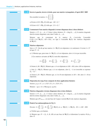 Chapitre 1 • Vecteurs, applications linéaires, matrices
1.30 Inverse à gauche, inverse à droite, pour une matrice rectangulaire, d’après HEC 2009
On considère la matrice A =
⎛
⎜⎜⎜⎜⎜⎜⎜⎜⎝
1 2
3 4
−1 4
⎞
⎟⎟⎟⎟⎟⎟⎟⎟⎠
.
a) Existe-t-il B ∈ M2,3(R) telle que : AB = I3 ?
b) Existe-t-il C ∈ M2,3(R) telle que : CA = I2 ?
1.31 Commutant d’une matrice diagonale à termes diagonaux deux à deux distincts
Soient n ∈ N∗
, d1, ..., dn ∈ R deux à deux distincts, D = diag (d1, ..., dn) la matrice diagonale
dont les termes diagonaux sont, dans l’ordre, d1, ..., dn.
Montrer que le commutant de la matrice D, c’est-à-dire l’ensemble
C (D) = A ∈ Mn(R) ; AD = DA , est égal à l’ensemble Dn(R) des matrices diagonales
de Mn(R).
1.32 Matrices nilpotentes
Soit n ∈ N∗
. On dit qu’une matrice A ∈ Mn(R) est nilpotente si et seulement s’il existe k ∈ N∗
tel que Ak
= 0.
a) 1) Montrer que, pour toute A ∈ Mn(R), si A est nilpotente, alors A n’est pas inversible.
2) Les matrices suivantes de M2(R) sont-elles nilpotentes :
A =
0 1
0 0
, B =
1 1
0 −1
, C =
0 1
0 −1
, D =
1 1
−1 −1
?
b) Soient A, M ∈ Mn(R). Montrer que, si A est nilpotente et AM = MA, alors AM est nilpotente.
c) Soit A ∈ Mn(R). Montrer que, si A est nilpotente, alors In − A est inversible et exprimer
(In − A)−1
.
d) Soient A, B ∈ Mn(R). Montrer que, si A et B sont nilpotentes et AB = BA, alors A + B est
nilpotente.
1.33 Majoration du rang d’une composée de deux applications linéaires
Soient n, p, q ∈ N∗
, a ∈ L (Rp
, Rn
), b ∈ L (Rq
, Rp
).
Montrer : rg (a ◦ b) Min rg (a), rg (b) .
1.34 Matrices diagonales à termes diagonaux deux à deux distincts
Soient n ∈ N∗
, d1, ..., dn ∈ R deux à deux distincts, D = diag (d1, ..., dn) la matrice diagonale
dont les termes diagonaux sont, dans l’ordre, d1, ..., dn.
Montrer que (Dk
)0 k n−1 est une base de l’espace vectoriel Dn(R) des matrices diagonales.
1.35 Étude d’un endomorphisme de M2(R)
On note A =
0 1
2 −1
, B =
1 2
0 −1
∈ M2(R), et ϕ : M2(R) −→ M2(R), M −→ AM − MB.
a) Vériﬁer que ϕ est linéaire.
b) Montrer que B = (I2, A, B, AB) est une base de M2(R) et déterminer la matrice Φ de ϕ
dans B.
12
 