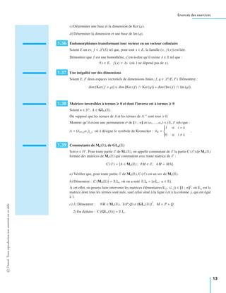 Énoncés des exercices
c) Déterminer une base et la dimension de Ker (ϕ).
d) Déterminer la dimension et une base de Im (ϕ).
1.36 Endomorphismes transformant tout vecteur en un vecteur colinéaire
Soient E un ev, f ∈ L (E) tel que, pour tout x ∈ E, la famille x, f (x) est liée.
Démontrer que f est une homothétie, c’est-à-dire qu’il existe λ ∈ R tel que :
∀x ∈ E, f (x) = λx (où λ ne dépend pas de x).
1.37 Une inégalité sur des dimensions
Soient E, F deux espaces vectoriels de dimensions ﬁnies, f, g ∈ L (E, F). Démontrer :
dim Ker (f + g) dim Ker (f ) ∩ Ker (g) + dim Im (f ) ∩ Im (g) .
1.38 Matrices inversibles à termes 0 et dont l’inverse est à termes 0
Soient n ∈ N∗
, A ∈ GLn(R).
On suppose que les termes de A et les termes de A−1
sont tous 0.
Montrer qu’il existe une permutation σ de 1 ; n et (α1, ..., αn) ∈ (R+)n
tels que :
A = δiσ(j)αj i,j, où δ désigne le symbole de Kronecker : δik =
⎧
⎪⎪⎪⎨
⎪⎪⎪⎩
1 si i = k
0 si i k
.
1.39 Commutants de Mn(R), de GLn(R)
Soit n ∈ N∗
. Pour toute partie E de Mn(R), on appelle commutant de E la partie C (E ) de Mn(R)
formée des matrices de Mn(R) qui commutent avec toute matrice de E :
C (E ) = A ∈ Mn(R) ; ∀M ∈ E , AM = MA .
a) Vériﬁer que, pour toute partie E de Mn(R), C (E ) est un sev de Mn(R).
b) Démontrer : C Mn(R) = R In, où on a noté R In = {a In ; a ∈ R}.
À cet eﬀet, on pourra faire intervenir les matrices élémentaires Eij, (i, j) ∈ 1 ; n 2
, où Eij est la
matrice dont tous les termes sont nuls, sauf celui situé à la ligne i et à la colonne j, qui est égal
à 1.
c) 1) Démontrer : ∀M ∈ Mn(R), ∃ (P, Q) ∈ GLn(R)
2
, M = P + Q.
2) En déduire : C GLn(R) = R In.
©Dunod.Toutereproductionnonautoriséeestundélit
13
 