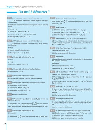 Chapitre 1 • Vecteurs, applications linéaires, matrices
Du mal à démarrer ?
1.1 a) 1re
méthode : revenir à la déﬁnition d’un sev.
2e
méthode : présenter F comme noyau d’une appli-
cation linéaire.
3e
méthode : présenter F comme sev engendré par une certaine
famille.
b) (0, 0, 0) G.
c) Trouver X1 ∈ H tel que −X1 H.
d) Trouver X1 ∈ L, X2 ∈ L tels que X1 + X2 L.
e) Remarquer M = (0, 0, z) ; z ∈ R .
1.2 a) 1re
méthode : revenir à la déﬁnition d’un sev.
2e
méthode : présenter G comme noyau d’une applica-
tion linéaire.
b) 0 G.
c) Revenir à la déﬁnition d’un sev.
d) Remarquer : 1 ∈ L et 2 · 1 L.
1.3 a) Revenir à la déﬁnition d’un sev.
b) 0 G.
c) 0 H.
d) Trouver u ∈ L telle que 2u L.
1.4 a) Revenir à la déﬁnition d’une famille libre.
b) Remarquer Y = U − V.
1.5 a) Revenir à la déﬁnition d’une sev.
b) Exprimer, par exemple, z et t en fonction de x et y.
1.6 a) Revenir à la déﬁnition d’une application linéaire.
b) Remarquer : f2(0, 0) (0, 0).
c) Remarquer : f3(2, 0) 2f3(1, 0).
d) Remarquer : f4(−1, 0) −f4(1, 0).
1.7 Revenir aux déﬁnitions.
1.8 1) Pour montrer que E est un sev de M2(R), revenir à la
déﬁnition d’un sev.
2) Remplacer c par −a et décomposer
a b
−a d
sur trois matrices
ﬁxes. Montrer que la famille de trois matrices obtenue est libre.
1.9 a) Revenir à la déﬁnition d’un sev.
b) Immédiat.
c) Décomposer
x y
z t
sur U et A et montrer que (U, A) est libre.
1.10 a) Revenir à la déﬁnition d’un sev.
b) En notant M =
x y
z t
, résoudre l’équation AM = MB, d’in-
connues x, y, z, t.
1.11 a) Lecture de A.
b) 1) Montrer que e1, e2 s’expriment sur E = (e1
, e2
).
b) 2) Montrer que f1, f2, f3 s’expriment sur F = (f 1
, f 2
, f 3
).
b) 3) Calculer u(e1
) et u(e2
) en fonction de f 1
, f 2
, f 3
.
1.12 a) En notant u = (x, y, z, t) ∈ R4
, résoudre f(u) = 0.
b) En notant V1, ..., V4 les éléments de R4
dont les coordonnées
dans la base canonique sont les colonnes de A, montrer que
(V1, V2, V3) est libre.
1.13 1) Vériﬁer d’abord que P0, ..., P4 sont dans R4[X].
2) Montrer que B est libre.
3) Utiliser un argument de dimension.
1.14 a) Immédiat.
b) Le calcul du produit demandé est immédiat. En déduire que
H(x) n’est pas inversible.
c) Immédiat.
d) Raisonner par récurrence sur n.
e) Remarquer qu’il s’agit de H(10)
10
.
1.15 a) Si (f, g) est liée et si f 0, il existe α ∈ R tel que g = αf.
b) Penser à la fonction valeur absolue.
c) Choisir (f, g, h) pour que, par exemple, h = f + g et que
(f2
, g2
, h2
) soit libre.
d) Choisir (f, g, h) pour que, par exemple, f2
= g2
+ h2
et que
(f, g, h) soit libre.
1.16 1) Vériﬁer : ∀i ∈ 0 ; n , Pi ∈ Rn[X].
2) Montrer que (Pi)0 i n est libre, en revenant à la déﬁni-
tion d’une famille libre et en évaluant le polynôme en a par
exemple.
3) Utiliser un argument de dimension.
1.17 a) L’intégration est linéaire.
b) Montrer que (ϕ1, ϕ2) est libre en revenant à la déﬁnition et
en appliquant l’hypothèse à deux fonctions simples bien choi-
sies.
c) Utiliser la relation de Chasles.
1.18 a) 1) Revenir à la déﬁnition d’une application linéaire.
a) 2) Calculer (u ◦ v − v ◦ u)(f)(x) pour toute f ∈ E et tout x ∈ R,
b) 1) Montrer que u est injective et non surjective.
b) 2) Montrer que v est surjective et non injective.
14
 