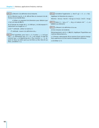 Chapitre 1 • Vecteurs, applications linéaires, matrices
1.35 a) Revenir à la déﬁnition de la linéarité.
b) 1) • Montrer que (I2, A, B, AB) est libre en revenant à la dé-
ﬁnition d’une famille libre.
• Utiliser un argument de dimension pour déduire que
B est une base de M2(R).
b) 2) Calculer les images de I2, A, B AB par ϕ et décomposer li-
néairement ces images sur B.
c) d) 1re
méthode : utiliser la matrice Φ.
2e
méthode : revenir à la déﬁnition de ϕ.
1.36 Par hypothèse, pour tout x ∈ E, il existe λx ∈ R tel que
f(x) = λxx. Remarquer que, si x 0, λx est unique. Il s’agit de
montrer que λx ne dépend pas de x. Pour montrer λx = λy, sé-
parer en deux cas selon que (x, y) est libre ou liée. Dans le cas
libre, considérer x + y.
1.37 Considérer l’application u : Ker (f + g) −→ F, x −→ f(x).
Appliquer le théorème du rang à u.
Montrer : Ker (u) = Ker(f) ∩ Ker (g) et Im (u) ⊂ Im (f) ∩ Im (g).
1.38 Noter A = (aij)ij, A−1
= (bij)ij et traduire AA−1
= In en
passant aux éléments.
1.39 a) Revenir à la déﬁnition d’un sev.
b) Une inclusion est évidente.
Réciproquement, soit A ∈ C Mn(R) . Appliquer l’hypothèse aux
matrices élémentaires Eij.
c) 1) Penser à décomposer M en somme d’une matrice triangu-
laire supérieure et d’une matrice triangulaire inférieure.
c) 2) Utiliser c) 1).
16
 