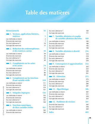 Table des matières
Remerciements VI
1. Vecteurs, applications linéaires,
matrices 1
Les méthodes à retenir 2
Énoncés des exercices 7
Du mal à démarrer ? 14
Corrigés des exercices 17
2. Réduction des endomorphismes
et des matrices carrées 34
Les méthodes à retenir 34
Énoncés des exercices 36
Du mal à démarrer ? 45
Corrigés des exercices 49
3. Compléments sur les suites
et les séries 74
Les méthodes à retenir 75
Énoncés des exercices 77
Du mal à démarrer ? 84
Corrigés des exercices 89
4. Compléments sur les fonctions
d’une variable réelle 110
Les méthodes à retenir 111
Énoncés des exercices 114
Du mal à démarrer ? 119
Corrigés des exercices 121
5. Intégrales impropres 132
Les méthodes à retenir 132
Énoncés des exercices 136
Du mal à démarrer ? 141
Corrigés des exercices 144
6. Fonctions numériques
de deux variables réelles 161
Les méthodes à retenir 162
Énoncés des exercices 164
Du mal à démarrer ? 169
Corrigés des exercices 171
7. Variables aléatoires et couples
de variables aléatoires discrètes 184
Les méthodes à retenir 185
Énoncés des exercices 188
Du mal à démarrer ? 195
Corrigés des exercices 198
8. Variables aléatoires à densité 216
Les méthodes à retenir 216
Énoncés des exercices 218
Du mal à démarrer ? 226
Corrigés des exercices 229
9. Convergences et approximations 252
Les méthodes à retenir 252
Énoncés des exercices 253
Du mal à démarrer ? 258
Corrigés des exercices 261
10. Estimation 275
Les méthodes à retenir 275
Énoncés des exercices 276
Du mal à démarrer ? 284
Corrigés des exercices 287
11. Algorithmique 306
Les méthodes à retenir 307
Énoncés des exercices 311
Du mal à démarrer ? 320
Corrigés des exercices 323
12. Problèmes de révision 341
Énoncés des exercices 342
Du mal à démarrer ? 358
Corrigés des exercices 364
Index 403
©Dunod.Toutereproductionnonautoriséeestundélit
III
 