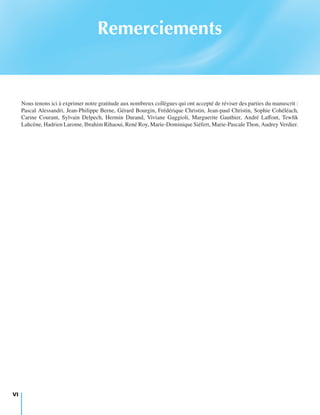 Remerciements
Nous tenons ici à exprimer notre gratitude aux nombreux collègues qui ont accepté de réviser des parties du manuscrit :
Pascal Alessandri, Jean-Philippe Berne, Gérard Bourgin, Frédérique Christin, Jean-paul Christin, Sophie Cohéléach,
Carine Courant, Sylvain Delpech, Hermin Durand, Viviane Gaggioli, Marguerite Gauthier, André Laﬀont, Tewﬁk
Lahcène, Hadrien Larome, Ibrahim Rihaoui, René Roy, Marie-Dominique Siéfert, Marie-Pascale Thon, Audrey Verdier.
VI
 