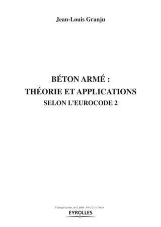 Jean-Louis Granju




                        BÉTON ARMÉ :
                   THÉORIE ET APPLICATIONS
                      SELON L’EUROCODE 2




                         © Groupe Eyrolles, 2012, ISBN : 978-2-212-12782-9




pdt-12782.indd 1                                                             11/10/11 11:17
 