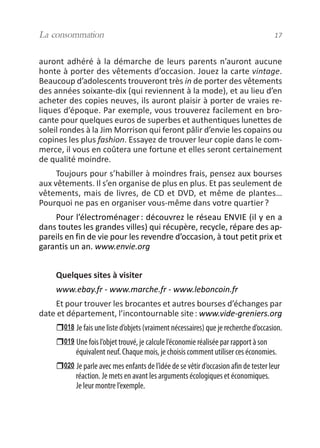 auront adhéré à la démarche de leurs parents n’auront aucune
honte à porter des vêtements d’occasion. Jouez la carte vintage.
Beaucoup d’adolescents trouveront très in de porter des vêtements
des années soixante-dix (qui reviennent à la mode), et au lieu d’en
acheter des copies neuves, ils auront plaisir à porter de vraies re-
liques d’époque. Par exemple, vous trouverez facilement en bro-
cante pour quelques euros de superbes et authentiques lunettes de
soleil rondes à la Jim Morrison qui feront pâlir d’envie les copains ou
copines les plus fashion. Essayez de trouver leur copie dans le com-
merce, il vous en coûtera une fortune et elles seront certainement
de qualité moindre.
Toujours pour s’habiller à moindres frais, pensez aux bourses
aux vêtements. Il s’en organise de plus en plus. Et pas seulement de
vêtements, mais de livres, de CD et DVD, et même de plantes…
Pourquoi ne pas en organiser vous-même dans votre quartier?
Pour l’électroménager: découvrez le réseau ENVIE (il y en a
dans toutes les grandes villes) qui récupère, recycle, répare des ap-
pareils en fin de vie pour les revendre d’occasion, à tout petit prix et
garantis un an. www.envie.org
Quelques sites à visiter
www.ebay.fr - www.marche.fr - www.leboncoin.fr
Et pour trouver les brocantes et autres bourses d’échanges par
date et département, l’incontournable site: www.vide-greniers.org
018 Je fais une liste d’objets (vraiment nécessaires) que je recherche d’occasion.
019 Une fois l’objet trouvé, je calcule l’économie réalisée par rapport à son
équivalent neuf. Chaque mois, je choisis comment utiliser ces économies.
020 Je parle avec mes enfants de l’idée de se vêtir d’occasion afin de tester leur
réaction. Je mets en avant les arguments écologiques et économiques.
Je leur montre l’exemple.
La consommation 17
vivre simplement MEP 11 BAT:Mise en page 1 19/05/2009 12:54 Page 17
 