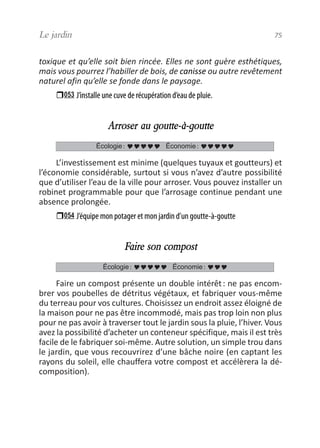toxique et qu’elle soit bien rincée. Elles ne sont guère esthétiques,
mais vous pourrez l’habiller de bois, de canisse ou autre revêtement
naturel afin qu’elle se fonde dans le paysage.
053 J’installe une cuve de récupération d’eau de pluie.
Arroser au goutte-à-goutte
L’investissement est minime (quelques tuyaux et goutteurs) et
l’économie considérable, surtout si vous n’avez d’autre possibilité
que d’utiliser l’eau de la ville pour arroser. Vous pouvez installer un
robinet programmable pour que l’arrosage continue pendant une
absence prolongée.
054 J’équipe mon potager et mon jardin d’un goutte-à-goutte
Faire son compost
Faire un compost présente un double intérêt: ne pas encom-
brer vos poubelles de détritus végétaux, et fabriquer vous-même
du terreau pour vos cultures. Choisissez un endroit assez éloigné de
la maison pour ne pas être incommodé, mais pas trop loin non plus
pour ne pas avoir à traverser tout le jardin sous la pluie, l’hiver. Vous
avez la possibilité d’acheter un conteneur spécifique, mais il est très
facile de le fabriquer soi-même. Autre solution, un simple trou dans
le jardin, que vous recouvrirez d’une bâche noire (en captant les
rayons du soleil, elle chauffera votre compost et accélèrera la dé-
composition).
Écologie: Économie:
Écologie: Économie:
Le jardin 75
vivre simplement MEP 11 BAT:Mise en page 1 19/05/2009 12:54 Page 75
 