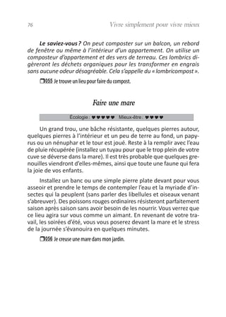 Le saviez-vous? On peut composter sur un balcon, un rebord
de fenêtre ou même à l’intérieur d’un appartement. On utilise un
composteur d’appartement et des vers de terreau. Ces lombrics di-
gèreront les déchets organiques pour les transformer en engrais
sans aucune odeur désagréable. Cela s’appelle du «lombricompost».
055 Je trouve un lieu pour faire du compost.
Faire une mare
Un grand trou, une bâche résistante, quelques pierres autour,
quelques pierres à l’intérieur et un peu de terre au fond, un papy-
rus ou un nénuphar et le tour est joué. Reste à la remplir avec l’eau
de pluie récupérée (installez un tuyau pour que le trop plein de votre
cuve se déverse dans la mare). Il est très probable que quelques gre-
nouilles viendront d’elles-mêmes, ainsi que toute une faune qui fera
la joie de vos enfants.
Installez un banc ou une simple pierre plate devant pour vous
asseoir et prendre le temps de contempler l’eau et la myriade d’in-
sectes qui la peuplent (sans parler des libellules et oiseaux venant
s’abreuver). Des poissons rouges ordinaires résisteront parfaitement
saison après saison sans avoir besoin de les nourrir. Vous verrez que
ce lieu agira sur vous comme un aimant. En revenant de votre tra-
vail, les soirées d’été, vous vous poserez devant la mare et le stress
de la journée s’évanouira en quelques minutes.
056 Je creuse une mare dans mon jardin.
Écologie: Mieux-être:
76 Vivre simplement pour vivre mieux
vivre simplement MEP 11 BAT:Mise en page 1 19/05/2009 12:54 Page 76
 