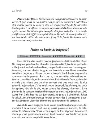 Plantez des fleurs. Si vous n’avez pas particulièrement la main
verte et que vous ne souhaitez pas passer des heures à entretenir
des variétés rares de rosiers, rien ne vous empêche de fleurir votre
jardin grâce à des fleurs rustiques, repoussant d’elles-mêmes, année
après année. Choisissez, par exemple, des fleurs à bulbes. Il en existe
qui fleurissent à différentes périodes de l’année et votre jardin sera
en beauté du début du printemps jusqu’à la fin de l’automne sans
aucun entretien particulier.
Piscine ou bassin de baignade?
Une piscine dans votre propre jardin vous fait peut-être rêver.
On imagine, pendant les chaudes journées d’été, toute sa petite fa-
mille jouant au ballon dans l’eau, ou perfectionnant son bronzage en
terrasse, sur une chaise longue, un livre à la main. Dans la réalité,
combien de jours utiliserez-vous votre piscine? Beaucoup moins
que vous ne le pensez. Par contre, son entretien nécessitera un
temps considérable, été comme hiver. Entretien de l’eau, qui ne de-
mande pas mieux que de virer au vert dès que vous avez le dos
tourné, adjonction d’une multitude de produits chimiques pour
l’aseptiser, rétablir le pH, lutter contre les algues, hiverner… Sans
parler de la consommation d’une pompe électrique (environ 1000
watts huit à dix heures par jour pendant quatre à cinq mois, faites
le calcul…) et de nombreuses heures consacrées à la nettoyer, à pas-
ser l’aspirateur, vider les skimmers ou entretenir la terrasse.
Avant de vous engager dans la construction d’une piscine, de-
mandez à ceux qui en ont une si, passé plusieurs années, ils refe-
raient le même choix. Vous serez surpris de leur réponse. Le concept
d’une piscine personnelle est en tout point en contradiction avec
une démarche de simplicité volontaire.
Écologie: Économie: Mieux-être:
Le jardin 77
vivre simplement MEP 11 BAT:Mise en page 1 19/05/2009 12:54 Page 77
 