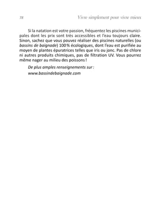 Si la natation est votre passion, fréquentez les piscines munici-
pales dont les prix sont très accessibles et l’eau toujours claire.
Sinon, sachez que vous pouvez réaliser des piscines naturelles (ou
bassins de baignade) 100% écologiques, dont l’eau est purifiée au
moyen de plantes épuratrices telles que iris ou jonc. Pas de chlore
ni autres produits chimiques, pas de filtration UV. Vous pourrez
même nager au milieu des poissons!
De plus amples renseignements sur:
www.bassindebaignade.com
78 Vivre simplement pour vivre mieux
vivre simplement MEP 11 BAT:Mise en page 1 19/05/2009 12:54 Page 78
 