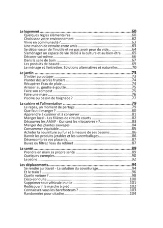 Le logement...........................................................................60
Quelques règles élémentaires..........................................................60
Choisissez votre environnement ......................................................62
Vivre en communauté?...................................................................63
Une maison de retraite entre amis ...................................................63
Se débarrasser de l’inutile et ne pas avoir peur du vide… ...................64
S’aménager un espace de vie dédié à la culture et au bien-être ..........65
Décorer soi-même..........................................................................66
Dans la salle de bain .......................................................................67
Les produits de beauté....................................................................69
Le ménage et l’entretien. Solutions alternatives et naturelles .............70
Le jardin ...............................................................................73
S’initier au potager .........................................................................73
Planter des arbres fruitiers ..............................................................74
Récupérer l’eau de pluie..................................................................74
Arroser au goutte-à-goutte..............................................................75
Faire son compost ..........................................................................75
Faire une mare ...............................................................................76
Piscine ou bassin de baignade? .......................................................77
La cuisine et l’alimentation ........................................................79
Le repas, un moment de partage......................................................79
Que faut-il manger? .......................................................................80
Apprendre à cuisiner et à conserver .................................................81
Manger local - Les filières de circuits courts ......................................82
Découvrez les AMAP - Qui sont les «locavores»?..............................83
Manger des plantes sauvages ..........................................................84
Consommer équitable.....................................................................85
Acheter la nourriture au fur et à mesure de ses besoins.....................86
Bannir les produits jetables et les suremballages...............................86
Désencombrez vos placards.............................................................87
Buvez ou filtrez l’eau du robinet.......................................................87
La santé ................................................................................89
Prendre en main sa propre santé .....................................................89
Quelques exemples.........................................................................90
Le jeûne.........................................................................................92
Les déplacements....................................................................94
Se rendre au travail - La solution du covoiturage................................94
Et le train?.....................................................................................96
Quelle voiture? ..............................................................................98
L’éco-conduite..............................................................................100
Supprimer tout véhicule inutile......................................................101
Redécouvrir la marche à pied ........................................................102
Connaissez-vous les barefooteurs? ................................................103
Randonnées pour citadins .............................................................104
vivre simplement MEP 11 BAT:Mise en page 1 19/05/2009 12:55 Page 126
 