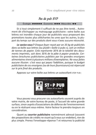 Pas de pub SVP
Et si tout simplement il suffisait de ne pas être tenté… Autre-
ment dit d’échapper au matraquage publicitaire: votre boîte aux
lettres est inondée chaque jour de publicités vous proposant des
promotions toutes plus alléchantes les unes que les autres, la plu-
part du temps sur des produits dont vous n’avez aucune nécessité.
Le saviez-vous? Chaque foyer reçoit par an 35 kg de publicités
dans sa boîte aux lettres (ou plutôt «boîte à pubs»), soit un million
de tonnes de papier. Cela représente 30% de la totalité des docu-
ments imprimés, soit donc 30% de la pâte à papier produite. Cer-
taines brochures publicitaires publiées par les grandes enseignes
alimentaires tirent à plusieurs millions d’exemplaires. Ne vous faites
aucune illusion: c’est vous qui payez l’addition, puisque le budget
publicitaire de ces enseignes (ou de leurs fournisseurs) est répercuté
sur le prix final des produits.
Apposez sur votre boîte aux lettres un autocollant STOP PUB :
Vous pouvez vous procurer ces autocollants souvent auprès de
votre mairie, de votre bureau de poste, à l’accueil de votre grande
surface, sinon auprès d’associations de défense de l’environnement
ou en le réalisant vous-même. Votre facteur le prendra toujours en
considération.
Quant au courrier publicitaire nommément adressé (souvent
des propositions de crédits ne visant qu’à vous sur endetter), rien de
plus simple. Prenez l’enveloppe-réponse T et retournez la publicité
Écologie: Économie: Mieux-être:
10 Vivre simplement pour vivre mieux
vivre simplement MEP 11 BAT:Mise en page 1 19/05/2009 12:54 Page 10
 