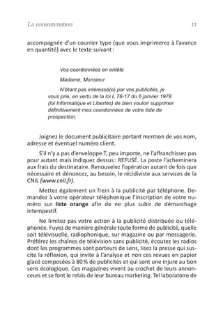 accompagnée d’un courrier type (que vous imprimerez à l’avance
en quantité) avec le texte suivant:
Vos coordonnées en entête
Madame, Monsieur
N’étant pas intéressé(e) par vos publicités, je
vous prie, en vertu de la loi L 78-17 du 6 janvier 1978
(loi Informatique et Libertés) de bien vouloir supprimer
définitivement mes coordonnées de votre liste de
prospection.
Joignez le document publicitaire portant mention de vos nom,
adresse et éventuel numéro client.
S’il n’y a pas d’enveloppe T, peu importe, ne l’affranchissez pas
pour autant mais indiquez dessus: REFUSÉ. La poste l’acheminera
aux frais du destinataire. Renouvelez l’opération autant de fois que
nécessaire et dénoncez, au besoin, le récidiviste aux services de la
CNIL (www.cnil.fr).
Mettez également un frein à la publicité par téléphone. De-
mandez à votre opérateur téléphonique l’inscription de votre nu-
méro sur liste orange afin de ne plus subir de démarchage
intempestif.
Ne limitez pas votre action à la publicité distribuée ou télé-
phonée. Fuyez de manière générale toute forme de publicité, quelle
soit télévisuelle, radiophonique, sur magazine ou par messagerie.
Préférez les chaînes de télévision sans publicité, écoutez les radios
dont les programmes sont porteurs de sens, lisez la presse qui sus-
cite la réflexion, qui invite à l’analyse et non ces revues en papier
glacé composées à 80% de publicités et qui sont une injure au bon
sens écologique. Ces magazines vivent au crochet de leurs annon-
ceurs et se font le relais de leur bureau marketing. Tel laboratoire de
La consommation 11
vivre simplement MEP 11 BAT:Mise en page 1 19/05/2009 12:54 Page 11
 