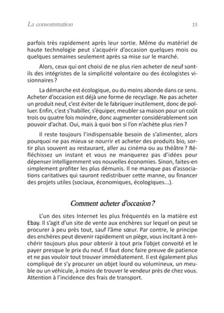 parfois très rapidement après leur sortie. Même du matériel de
haute technologie peut s’acquérir d’occasion quelques mois ou
quelques semaines seulement après sa mise sur le marché.
Alors, ceux qui ont choisi de ne plus rien acheter de neuf sont-
ils des intégristes de la simplicité volontaire ou des écologistes vi-
sionnaires?
La démarche est écologique, ou du moins abonde dans ce sens.
Acheter d’occasion est déjà une forme de recyclage. Ne pas acheter
un produit neuf, c’est éviter de le fabriquer inutilement, donc de pol-
luer. Enfin, c’est s’habiller, s’équiper, meubler sa maison pour un coût
trois ou quatre fois moindre, donc augmenter considérablement son
pouvoir d’achat. Oui, mais à quoi bon si l’on n’achète plus rien?
Il reste toujours l’indispensable besoin de s’alimenter, alors
pourquoi ne pas mieux se nourrir et acheter des produits bio, sor-
tir plus souvent au restaurant, aller au cinéma ou au théâtre? Ré-
fléchissez un instant et vous ne manquerez pas d’idées pour
dépenser intelligemment vos nouvelles économies. Sinon, faites-en
simplement profiter les plus démunis. Il ne manque pas d’associa-
tions caritatives qui sauront redistribuer cette manne, ou financer
des projets utiles (sociaux, économiques, écologiques...).
Comment acheter d’occasion?
L’un des sites Internet les plus fréquentés en la matière est
Ebay. Il s’agit d’un site de vente aux enchères sur lequel on peut se
procurer à peu près tout, sauf l’âme sœur. Par contre, le principe
des enchères peut devenir rapidement un piège, vous incitant à ren-
chérir toujours plus pour obtenir à tout prix l’objet convoité et le
payer presque le prix du neuf. Il faut donc faire preuve de patience
et ne pas vouloir tout trouver immédiatement. Il est également plus
compliqué de s’y procurer un objet lourd ou volumineux, un meu-
ble ou un véhicule, à moins de trouver le vendeur près de chez vous.
Attention à l’incidence des frais de transport.
La consommation 15
vivre simplement MEP 11 BAT:Mise en page 1 19/05/2009 12:54 Page 15
 