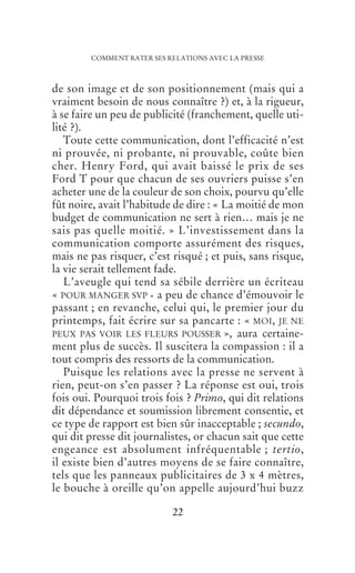 COMMENT RATER SES RELATIONS AVEC LA PRESSE



                    de son image et de son positionnement (mais qui a
                    vraiment besoin de nous connaître ?) et, à la rigueur,
                    à se faire un peu de publicité (franchement, quelle uti-
                    lité ?).
                       Toute cette communication, dont l’efficacité n’est
                    ni prouvée, ni probante, ni prouvable, coûte bien
                    cher. Henry Ford, qui avait baissé le prix de ses
                    Ford T pour que chacun de ses ouvriers puisse s’en
                    acheter une de la couleur de son choix, pourvu qu’elle
                    fût noire, avait l’habitude de dire : « La moitié de mon
                    budget de communication ne sert à rien… mais je ne
                    sais pas quelle moitié. » L’investissement dans la
                    communication comporte assurément des risques,
                    mais ne pas risquer, c’est risqué ; et puis, sans risque,
                    la vie serait tellement fade.
                       L’aveugle qui tend sa sébile derrière un écriteau
                    « POUR MANGER SVP » a peu de chance d’émouvoir le
                    passant ; en revanche, celui qui, le premier jour du
                    printemps, fait écrire sur sa pancarte : « MOI, JE NE
                    PEUX PAS VOIR LES FLEURS POUSSER », aura certaine-
                    ment plus de succès. Il suscitera la compassion : il a
                    tout compris des ressorts de la communication.
                       Puisque les relations avec la presse ne servent à
                    rien, peut-on s’en passer ? La réponse est oui, trois
                    fois oui. Pourquoi trois fois ? Primo, qui dit relations
                    dit dépendance et soumission librement consentie, et
                    ce type de rapport est bien sûr inacceptable ; secundo,
                    qui dit presse dit journalistes, or chacun sait que cette
                    engeance est absolument infréquentable ; tertio,
                    il existe bien d’autres moyens de se faire connaître,
                    tels que les panneaux publicitaires de 3 x 4 mètres,
                    le bouche à oreille qu’on appelle aujourd’hui buzz

                                                    22




PSW32-INSERT GRAPHIQUES-C5.04.03-P5.04.00-22/12/2010 16H55--L:/TRAVAUX/TEXTES/ARCHIPEL/COM-RATE/TEXTE.937-PAGE22 (P01 ,NOIR)
 