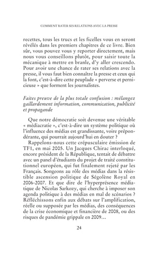 COMMENT RATER SES RELATIONS AVEC LA PRESSE



                    recettes, tous les trucs et les ficelles vous en seront
                    révélés dans les premiers chapitres de ce livre. Bien
                    sûr, vous pouvez vous y reporter directement, mais
                    nous vous conseillons plutôt, pour saisir toute la
                    mécanique à mettre en branle, d’y aller crescendo.
                    Pour avoir une chance de rater ses relations avec la
                    presse, il vous faut bien connaître la presse et ceux qui
                    la font, c’est-à-dire cette peuplade « perverse et perni-
                    cieuse » que forment les journalistes.

                    Faites preuve de la plus totale confusion : mélangez
                    gaillardement information, communication, publicité
                    et propagande

                       Que notre démocratie soit devenue une véritable
                    « médiacratie », c’est-à-dire un système politique où
                    l’influence des médias est grandissante, voire prépon-
                    dérante, qui pourrait aujourd’hui en douter ?
                       Rappelons-nous cette crépusculaire émission de
                    TF1, en mai 2005. Un Jacques Chirac interloqué,
                    encore président de la République, tentait de débattre
                    avec un panel d’étudiants du projet de traité constitu-
                    tionnel européen, qui fut finalement rejeté par les
                    Français. Songeons au rôle des médias dans la résis-
                    tible ascension politique de Ségolène Royal en
                    2006-2007. Et que dire de l’hyperprésence média-
                    tique de Nicolas Sarkozy, qui cherche à imposer son
                    agenda politique à des médias en mal de scénarios ?
                    Réfléchissons enfin aux débats sur l’amplification,
                    réelle ou supposée par les médias, des conséquences
                    de la crise économique et financière de 2008, ou des
                    risques de pandémie grippale en 2009…

                                                    24




PSW32-INSERT GRAPHIQUES-C5.04.03-P5.04.00-22/12/2010 16H55--L:/TRAVAUX/TEXTES/ARCHIPEL/COM-RATE/TEXTE.937-PAGE24 (P01 ,NOIR)
 