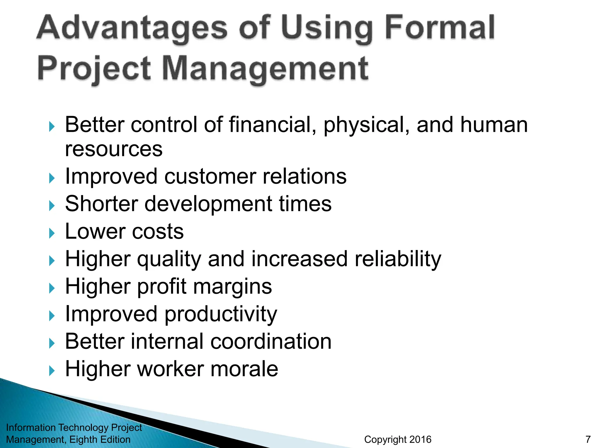 Copyright 2016
 Better control of financial, physical, and human
resources
 Improved customer relations
 Shorter development times
 Lower costs
 Higher quality and increased reliability
 Higher profit margins
 Improved productivity
 Better internal coordination
 Higher worker morale
Information Technology Project
Management, Eighth Edition 7
 