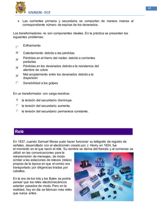 UNMSM - FCF
10
 Las corrientes primaria y secundaria se comportan de manera inversa al
correspondiente número de espiras de los devanados.
Los transformadores no son componentes ideales. En la práctica se presentan los
siguientes problemas:
Enfriamiento
Calentamiento debido a las pérdidas
Pérdidas en el hierro del núcleo debido a corrientes
parásitas
Pérdidas en los devanados debido a la resistencia del
alambre de cobre
Mal acoplamiento entre los devanados debido a la
dispersión
Sensibilidad a los golpes
En un transformador con carga resistiva:
la tensión del secundario disminuye.
la tensión del secundario aumenta.
la tensión del secundario permanece constante.
Relé
En 1837, cuando Samuel Morse pudo hacer funcionar su telégrafo de registro de
señales, desarrollado con el electroimán creado por J. Henry en 1824, fue
el momento en el que nació el relé. Su nombre se deriva del francés y al comienzo se
utilizó en las comunicaciones para la
retransmisión de mensajes, de modo
similar a las estaciones de relevos (relais)
propias de la época en que el correo era
transportado por diligencias tiradas por
caballos.
En la era de los bits y los Bytes se podría
pensar que los relés electromecánicos
estarían pasados de moda. Pero en la
realidad, hoy en día se fabrican más relés
que nunca antes.
 