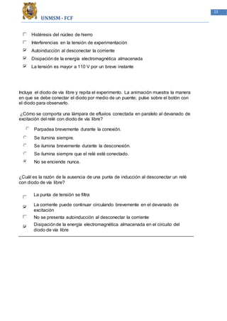 UNMSM - FCF
13
Histéresis del núcleo de hierro
Interferencias en la tensión de experimentación
Autoinducción al desconectar la corriente
Disipaciónde la energía electromagnética almacenada
La tensión es mayor a 110 V por un breve instante
Incluya el diodo de vía libre y repita el experimento. La animación muestra la manera
en que se debe conectar el diodo por medio de un puente; pulse sobre el botón con
el diodo para observarlo.
¿Cómo se comporta una lámpara de efluvios conectada en paralelo al devanado de
excitación del relé con diodo de vía libre?
Parpadea brevemente durante la conexión.
Se ilumina siempre.
Se ilumina brevemente durante la desconexión.
Se ilumina siempre que el relé esté conectado.
No se enciende nunca.
¿Cuál es la razón de la ausencia de una punta de inducción al desconectar un relé
con diodo de vía libre?
La punta de tensión se filtra
La corriente puede continuar circulando brevemente en el devanado de
excitación
No se presenta autoinducción al desconectar la corriente
Disipaciónde la energía electromagnética almacenada en el circuito del
diodo de vía libre
 