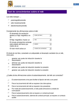 UNMSM - FCF
14
Test de conocimientos sobre el relé
Los relés trabajan ...
paramagnéticamente
sólo mecánicamente
electromecánicamente
Complemente las afirmaciones sobre el relé:
El devanado de excitación
genera un flujo magnético en
un
núcleo de hierro
El flujo magnético mueve un rotor
El circuto principal de corriente
está aislado del hierro por
medio de un
aislador
El rotor móvil activa un contacto de conmutación
El diodo de vía libre, conectado en antiparalelo al devanado excitador de un relé,
sirve para
generar una punta de inducción durante la
desconexión
eliminar una punta de inducción durante la
desconexión
eliminar una punta de inducción durante la conexión
generar una punta de inducción durante la conexión
¿Cuáles de las afirmaciones sobre el autoenclavamiento del relé son correctas?
El autoenclavamiento sirve para facilitar la fijación del relé a una pared
Para el accionamiento del relé se requieren dos interruptores
Para el accionamiento del relé se requieren dos pulsadores
Por medio del autoenclavamiento, el relé puede almacenar su estado de
conmutación
Para el autoenclavamiento sólo se requiere un contacto principal
Para el autoenclavameinto, además del contacto principal, se requiere un contacto
auxiliar
 
