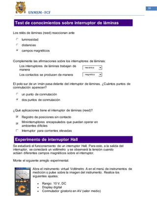 UNMSM - FCF
16
Test de conocimientos sobre interruptor de láminas
Los relés de láminas (reed) reaccionan ante
luminosidad
distancias
campos magnéticos
Complemente las afirmaciones sobre los interruptores de láminas:
Los interruptores de láminas trabajan de
manera
mecánica
Los contactos se producen de manera magnética
El polo sur de un imán pasa delante del interruptor de láminas. ¿Cuántos puntos de
conmutación aparecen?
un punto de conmutación
dos puntos de conmutación
¿Qué aplicaciones tiene el interruptor de láminas (reed)?
Registro de posiciones sin contacto
Miniinterruptores encapsulados que puedan operar en
ambientes difíciles
Interruptor para corrientes elevadas
Experimento de interruptor Hall
Se estudiará el funcionamiento de un interruptor Hall. Para esto, a la salida del
interruptor, se conectará un voltímetro y se observará la tensión cuando
actúen diferentes campos magnéticos sobre el interruptor.
Monte el siguiente arreglo experimental.
Abra el instrumento virtual Voltímetro A en el menú de instrumentos de
medición o pulse sobre la imagen del instrumento. Realice los
siguientes ajustes:
 Rango: 10 V, DC
 Display digital
 Conmutador giratorio en AV (valor medio)
 