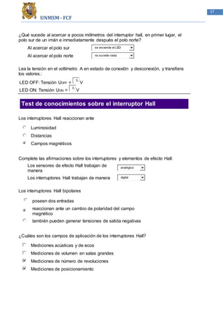 UNMSM - FCF
17
¿Qué sucede al acercar a pocos milímetros del interruptor hall, en primer lugar, el
polo sur de un imán e inmediatamente después el polo norte?
Al acercar el polo sur se enciende el LED
Al acercar el polo norte no sucede nada
Lea la tensión en el voltímetro A en estado de conexíón y desconexión, y transfiera
los valores.:
LED OFF: Tensión UOFF =
5,1
V
LED ON: Tensión UON =
0,1
V
Test de conocimientos sobre el interruptor Hall
Los interruptores Hall reaccionan ante
Luminosidad
Distancias
Campos magnéticos
Complete las afirmaciones sobre los interruptores y elementos de efecto Hall:
Los sensores de efecto Hall trabajan de
manera
analógica
Los interruptores Hall trabajan de manera digital
Los interruptores Hall bipolares
poseen dos entradas
reaccionan ante un cambio de polaridad del campo
magnético
también pueden generar tensiones de salida negativas
¿Cuáles son los campos de aplicación de los interruptores Hall?
Mediciones acústicas y de ecos
Mediciones de volumen en salas grandes
Mediciones de número de revoluciones
Mediciones de posicionamiento
 