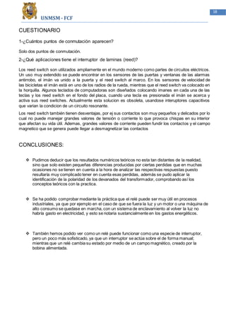 UNMSM - FCF
18
CUESTIONARIO
1-¿Cuántos puntos de conmutación aparecen?
Solo dos puntos de conmutación.
2-¿Qué aplicaciones tiene el interruptor de laminas (reed)?
Los reed switch son utilizados ampliamente en el mundo moderno como partes de circuitos eléctricos.
Un uso muy extendido se puede encontrar en los sensores de las puertas y ventanas de las alarmas
antirrobo, el imán va unido a la puerta y el reed switch al marco. En los sensores de velocidad de
las bicicletas el imán está en uno de los radios de la rueda, mientras que el reed switch va colocado en
la horquilla. Algunos teclados de computadoras son diseñados colocando imanes en cada una de las
teclas y los reed switch en el fondo del placa, cuando una tecla es presionada el imán se acerca y
activa sus reed switches. Actualmente esta solucion es obsoleta, usandose interuptores capacitivos
que varian la condicion de un circuito resonante.
Los reed switch también tienen desventajas, por ej sus contactos son muy pequeños y delicados por lo
cual no puede manejar grandes valores de tensión o corriente lo que provoca chispas en su interior
que afectan su vida útil. Ademas, grandes valores de corriente pueden fundir los contactos y el campo
magnetico que se genera puede llegar a desmagnetizar las contactos
CONCLUSIONES:
 Pudimos deducir que los resultados numéricos teóricos no esta tan distantes de la realidad,
sino que solo existen pequeñas diferencias producidas por ciertas perdidas que en muchas
ocasiones no se tienen en cuenta a la hora de analizar las respectivas respuestas puesto
resultaría muy complicado tener en cuenta esas perdidas, además se pudo aplicar la
identificación de la polaridad de los devanados del transformador, comprobando así los
conceptos teóricos con la practica.
 Se ha podido comprobar mediante la práctica que el relé puede ser muy útil en procesos
industriales, ya que por ejemplo en el caso de que se fuera la luz y un motor o una máquina de
alto consumo se quedase en marcha, con un sistema de enclavamiento al volver la luz no
habría gasto en electricidad, y esto se notaria sustancialmente en los gastos energéticos.
 También hemos podido ver como un relé puede funcionar como una especie de interruptor,
pero un poco más sofisticado, ya que un interruptor se actúa sobre el de forma manual;
mientras que un relé cambia su estado por medio de un campo magnético, creado por la
bobina alimentada.
 