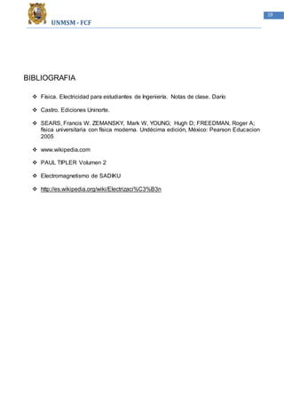 UNMSM - FCF
19
BIBLIOGRAFIA
 Física. Electricidad para estudiantes de Ingeniería. Notas de clase. Darío
 Castro. Ediciones Uninorte.
 SEARS, Francis W. ZEMANSKY, Mark W, YOUNG; Hugh D; FREEDMAN, Roger A;
física universitaria con física moderna. Undécima edición, México: Pearson Educacion
2005
 www.wikipedia.com
 PAUL TIPLER Volumen 2
 Electromagnetismo de SADIKU
 http://es.wikipedia.org/wiki/Electrizaci%C3%B3n
 