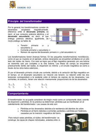 UNMSM - FCF
3
Principio del transformador
Por lo general, los transformadores constan de
devanados acoplados magnéticamente. Se
diferencia entre el devanado primario, es
decir, el que consume potencia eléctrica, y el
devanado secundario, es decir, el que
entrega potencia eléctrica. Igualmente, de
modo análogo se habla de
 Tensión primaria u1 y
secundaria u2
 Corriente primaria1 y secundaria i2
 Número de espiras del devanado primario n1 y del secundario n2
Los transformadores tienen diversas formas. En los pequeños transformadores monofásicos,
como el que se muestra en el ejemplo, ambos devanados se encuentran arrollados en un sólo
lado del núcleo de hierro. Con esto se logra que el flujo magnético generado por una bobina
se transmita casi por completo a la otra bobina. Las líneas de campo se encuentran
prácticamente dentro del núcleo, la dispersión es mínima y el circuito magnético se cierra a
través de los otros lados exteriores .
Si por el devanado primario circula una corriente, debido a la variación del flujo magnético en
el tiempo, en el devanado secundario se inducirá una tensión. La relación entre las dos
tensiones corresponderá a la existente entre el número de espiras de los devanados. Las
corrientes, al contrario, tienen una relación inversamente proporcional a la de los devanados:
Comportamiento
El transformador no se puede considerar de ningún modo como un componente ideal, carente
de dispersión y pérdidas. En la práctica se determinan pérdidas que se manifiestan en el
calentamiento del transformador. Las causas de esto son:
 Pérdidas en los devanados debidas a la resistencia del alambre de cobre
 Pérdidas en el hierro debidas a corrientes parásitas y pérdidas por histéresis,
causadas por la inversión magnética del hierro
Para reducir estas pérdidas, el núcleo del transformador se
construye de capas de chapas individuales, aisladas entre sí.
 