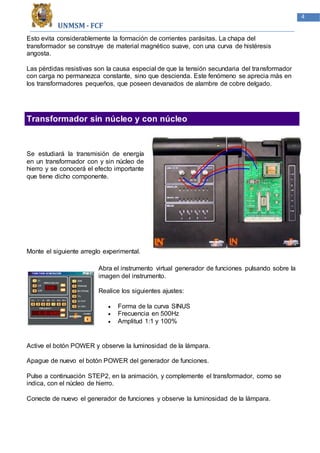 UNMSM - FCF
4
Esto evita considerablemente la formación de corrientes parásitas. La chapa del
transformador se construye de material magnético suave, con una curva de histéresis
angosta.
Las pérdidas resistivas son la causa especial de que la tensión secundaria del transformador
con carga no permanezca constante, sino que descienda. Este fenómeno se aprecia más en
los transformadores pequeños, que poseen devanados de alambre de cobre delgado.
Transformador sin núcleo y con núcleo
Se estudiará la transmisión de energía
en un transformador con y sin núcleo de
hierro y se conocerá el efecto importante
que tiene dicho componente.
Monte el siguiente arreglo experimental.
Abra el instrumento virtual generador de funciones pulsando sobre la
imagen del instrumento.
Realice los siguientes ajustes:
 Forma de la curva SINUS
 Frecuencia en 500Hz
 Amplitud 1:1 y 100%
Active el botón POWER y observe la luminosidad de la lámpara.
Apague de nuevo el botón POWER del generador de funciones.
Pulse a continuación STEP2, en la animación, y complemente el transformador, como se
indica, con el núcleo de hierro.
Conecte de nuevo el generador de funciones y observe la luminosidad de la lámpara.
 