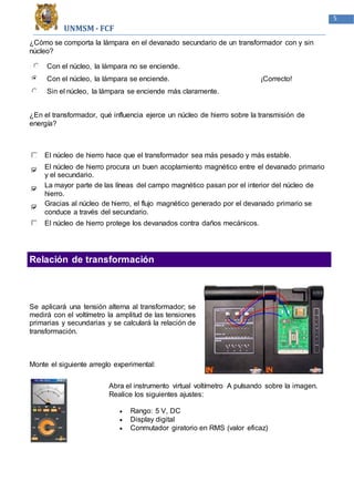 UNMSM - FCF
5
¿Cómo se comporta la lámpara en el devanado secundario de un transformador con y sin
núcleo?
Con el núcleo, la lámpara no se enciende.
Con el núcleo, la lámpara se enciende.
Sin el núcleo, la lámpara se enciende más claramente.
¡Correcto!
¿En el transformador, qué influencia ejerce un núcleo de hierro sobre la transmisión de
energía?
El núcleo de hierro hace que el transformador sea más pesado y más estable.
El núcleo de hierro procura un buen acoplamiento magnético entre el devanado primario
y el secundario.
La mayor parte de las líneas del campo magnético pasan por el interior del núcleo de
hierro.
Gracias al núcleo de hierro, el flujo magnético generado por el devanado primario se
conduce a través del secundario.
El núcleo de hierro protege los devanados contra daños mecánicos.
Relación de transformación
Se aplicará una tensión alterna al transformador; se
medirá con el voltímetro la amplitud de las tensiones
primarias y secundarias y se calculará la relación de
transformación.
Monte el siguiente arreglo experimental:
Abra el instrumento virtual voltímetro A pulsando sobre la imagen.
Realice los siguientes ajustes:
 Rango: 5 V, DC
 Display digital
 Conmutador giratorio en RMS (valor eficaz)
 
