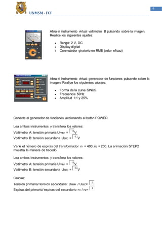 UNMSM - FCF
6
Abra el instrumento virtual voltímetro B pulsando sobre la imagen.
Realice los siguientes ajustes:
 Rango: 2 V, DC
 Display digital
 Conmutador giratorio en RMS (valor eficaz)
Abra el instrumento virtual generador de funciones pulsando sobre la
imagen. Realice los siguientes ajustes:
 Forma de la curva SINUS
 Frecuencia 50Hz
 Amplitud 1:1 y 25%
Conecte el generador de funciones accionando el botón POWER
Lea ambos instrumentos y transfiera los valores:
Voltímetro A: tensión primaria UPRIM =
1,6
V
Voltímetro B: tensión secundaria USEC =
0,7
V
Varíe el número de espiras del transformador n1 = 400, n2 = 200. La animación STEP2
muestra la manera de hacerlo.
Lea ambos instrumentos y transfiera los valores:
Voltímetro A: tensión primaria UPRIM =
1,6
V
Voltímetro B: tensión secundaria USEC =
0,8
V
Calcule:
Tensión primaria/ tensión secundaria: UPRIM / USEC=
2,1
Espiras del primario/ espiras del secundario n1 / n2=
2
 