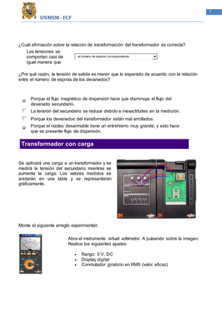 UNMSM - FCF
7
¿Cuál afirmación sobre la relación de transformación del transformador es correcta?
Las tensiones se
comportan casi de
igual manera que
el número de espiras correspondiente
¿Por qué razón, la tensión de salida es menor que lo esperado de acuerdo con la relación
entre el número de espiras de los devanados?
Porque el flujo magnético de dispersión hace que disminuya el flujo del
devanado secundario.
La tensión del secundario se reduce debido a inexactitudes en la medición.
Porque los devanados del transformador están mal arrollados.
Porque el núcleo desarmable tiene un entrehierro muy grande, y esto hace
que se presente flujo de dispersión.
Transformador con carga
Se aplicará una carga a un transformador y se
medirá la tensión del secundario mientras se
aumenta la carga. Los valores medidos se
anotarán en una tabla y se representarán
gráficamente.
Monte el siguiente arreglo experimental:
Abra el instrumento virtual voltímetro A pulsando sobre la imagen.
Realice los siguientes ajustes:
 Rango: 5 V, DC
 Display digital
 Conmutador giratorio en RMS (valor eficaz)
 