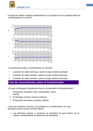 UNMSM - FCF
9
Compare los valores medidos representados en su diagrama con la siguiente selección.
¿Cuál diagrama es correcto?
¿Cuál afirmación sobre un transformador es correcta?
La tensión de salida disminuye cuando la carga resisitiva aumenta.
La tensión de salida aumenta cuando la carga resistiva disminuye.
La tensión de salida aumenta cuando la carga resistiva disminuye.
Test de conocimientos sobre el transformador
¿En qué se distinguen el devanado primario y el secundario del transformador?
El devanado secundario tiene, básicamente, menos
espiras.
El devanado primario consume potencia
El devanado secundario consume potencia
¿Cómo se comportan la tensión y la corriente en un transformador por cuyo
devanado primario circula corriente alterna?
 Las tensiones primaria y secundaria se comportan de igual manera que el
número correspondiente de espiras de los devanados.
 