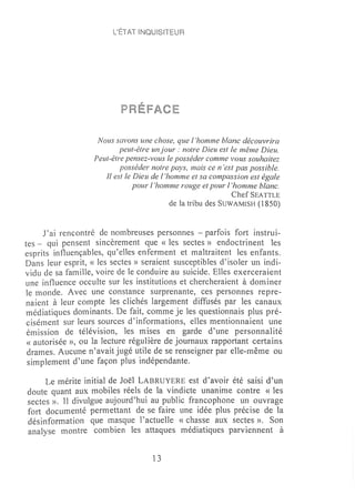 L'ÉTAT INQUIS!TEUR




                    Nous savons une chose, que l 'homme blanc découvrira
                           peut-être un jour: notre Dieu est le même Dieu.
                   Peut-être pensez-vous le posséder comme vous souhaitez
                           posséder notre pays, mais ce 11 'est pas possible.
                      Il est le Dieu de l 'homme et sa compassion est égale
                                pour l 'homme rouge et pour l 'homme blanc.
                                                               Chef SEATTLE
                                            de la tribu des SUWAMISH (1850)


     rai rencontré de nombreuses personnes - parfois fort instrui-
tes - qui pensent sincèrement que « les sectes» endoctrinent les
esprits influençables, qu'eUes enferment et maltraitent les enfants.
Dans leur esprit, « les sectes» seraient susceptibles d'isoler un indi-
vidu de sa famille, voire de le conduire au suicide. Elles exerceraient
une influence occulte sur les institutions et chercheraient à dOln iner
le monde. Avec une constance surprenante, ces personnes repre-
naient à leur compte les clichés largement diffusés par les canaux
 médiatiques dominants. De fait, comine je les questionnais plus pré-
 cisément sur leurs sources d'informations, elles mentionnaient une
 émission de télévision, les mises en garde d'une personnalité
 « autorisée », ou la lecture régulière de journaux rapportant certains
 drames. Aucune n'avait jugé utile de se renseigner par eHe-même ou
 simplement d'une façon plus indépendante.

     Le mérite initial de Joël LABRUYERE est d'avoir été saisi d'un
doute quant aux ITIobiles réels de la vindicte unanime contre « les
sectes ». Il divulgue aujourd'hui au public francophone un ouvrage
fort documenté permettant de se faire une idée plus précise de la
désinformation que masque l'actuelle « chasse aux sectes », Son
analyse 1110ntre combien les attaques médiatiques parviennent à


                                     13
 