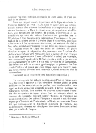 L'ÉTAT INQUISITEUR



polariser Popinion publique, au rnépris de toute vérité. Il n'est pas
seul à s~en alarmer.
      Dans son rapport l'noral, le président de la Ligue des droits de
l'horrmle déclarait en 1998 : « Les mises en ceruse dans les rnédias
portent souvent des atteintes irrémédiables à la réputation de per-
sonnes innocentes. » Dans le climat actuel de suspicion et de déla-
tion, que deviennent les libertés de pensée, d'expression et de
conviction qui sont des valeurs fondamentales garanties par la
République 7 Que deviennent la présomption d'innocence et la pro-
tection de la sphère privée 7 Certains juges d'instruction, associant
« les sectes» à des mouvements terroristes, ont ordonné de vérita-
bles rafles ernpêchant l'exercice réel des droits des suspects poursui-
vis. Toujours selon la Ligue des droits de l'homme, ce genre
d'action « risque de stigmatiser des personnes non à raison des
faits qui peuvent leur être reprochés mais à raison de leur religion
 ou de leur appartenance à une collectivité1. » Ainsi, par exemple,
 une communauté agraire de la Drôme, classée « secte» par un rap-
 port parlementaire en 1996, a-t-elle reçu la visite de 70 gendarmes.
 Ses enfants ont subi un examen gynécologique en présence des for-
 ces de l'ordre. « Il para ft que c'est illégal, mais peu importe puis-
 que nous sommes devenus une sous-race », devait constater une de
 ses membres.
      Comment saisir l'enjeu de cette dynamique répressive?

      La convergence des actions menées aujourd 'hui en France con-
tre « les sectes» apparaît si l'on considère l'impact global de cette
politique sur les comportements publics: une condamnation sans
appel de toute démarche originale pouvant, à terme, menacer les
hiérarchies établies. Bon nombre de citoyens questionnent l' auto-
rité des « experts» de toutes sortes dont les attaques visent les
courants de recherche pouvant libérer l'homme de l'emprise des
dogmes dominants. On collera l'étiquette « sectaire» aux thérapeu-
tiques qui s'écartent de l'orthodoxie médicale, aux courants éduca-
tifs qui reconnaissent la dimension spirituelle de l'enfant, aux
 communautés vivantes qui témoignent de valeurs humaines mépri-
 sées par le culte de l'argent.


 1   LDH-Info n° 76, février 1999, p.8


                                         14
 