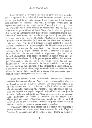 L'ÉTAT INQUISITEUR


      Pour parvenir à étouffer dans l'œuf le germe qui veut sirnple-
ment s'épanouir, la sanction doit être brutale et toucher Phmnme
au plus profond de sa vérité intime. C'est le sens des hmniliations
que subissent les nouveaux dissidents. Lynchages médiatiques et
répressions policières devraient servir d'exemples à ceux qui veu-
lent s'écarter des chemins balisés. Et rassurer les citoyens qui s'en
rernettent au paternalism,e de leurs élites. Car la mise en question
des valeurs de la modernité est une attitude fondamentalement sub-
versive. Contrairement aux révolutions qui ont toujours pris la re-
lève des pouvoirs qu'elles abattent, l'évolution irrépressible de
l'hornme vers sa libération intérieure renvoie dos à dos pouvoir et
contre-pouvoir. Plus qu'un nouveau « suicide collectif» pour le
tournant du siècle, c'est une contagion de désobéissance civile qui
 représente la menace la plus forte pour Pordre économ ico-
 politique. C'est pourquoi l'action de Joël LABRUYERE au sein de
 l'Omnium des Libertés me paraît si importante. Que soit salué
 l'esprit d'ouverture avec lequel il approche depuis trois ans les
 groupes les plus divers, là où la grande presse diffuse des menson-
 ges ! Que soit reconnu son travail de soutien auprès des individus
 stign1atisés ou des communautés clouées au pilori de la nation par
 une campagne de dénonciations ! La véhémente déterm ination de
 l'auteur est un vibrant témoignage de sensibilité à Pexpérience inté-
 rieure de l'autre. Cette qualité est la source d'un renouveau que le
 n10nde appelle désespérément de ses vœux.

      Pour une seconde raison, la démarche publique de l'Omnium
concerne intimement chacun d ~ entre nous, quel que soit le chem in
sur lequel les uns et les autres évoluent. Les aspirations intérieures
de tout homme ont été confrontées - dès l'enfance - au mouie
éducatif parental, puis scolaire. L'emprise du conditionnement ma-
térialiste imposé aux esprits apparaît aujourd'hui sous son jour le
plus cru. Seule une solidarité de l'âme nous permettra de renouer
avec l'expérience de fraternité humaine que des siècles d'in-
trigues politiques ont méthodiquement réduite au silence. À Joël
LABRUYERE revient l'initiative de mettre en place un tel réseau en
 France, et de le promouvoir contre vents et marées.
     D'aucuns voudraient faire croire que la « liberté de conscience»
peut s'accommoder d'une restriction drastique du droit d'agir en
 fonction de sa conscience, et se limiter à une « liberté de penser ».

                                   15
 