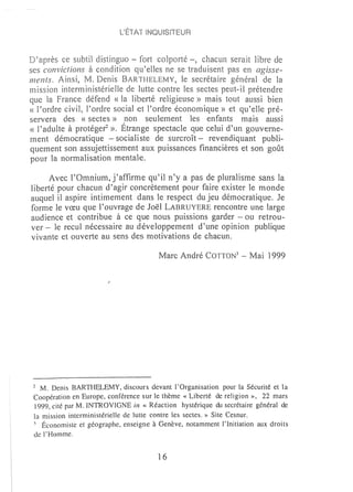 L'ÉTAT iNQUiSITEUR


     ~après
         ce subtil distinguo - fort colporté -, chacun serait libre de
ses convictions à condition qu'eUes ne se traduisent pas en agisse~
ments, Ainsi, M. Denis BARTHELEMY, le secrétaire général de la
rnission interministérielle de lutte contre les sectes peut-il prétendre
que la France défend « la liberté religieuse» mais tout aussi bien
« l'ordre civil, l'ordre social et l'ordre éconmnique » et qu~eBe pré~
servera des «sectes» non seulement les enfants rnais aussi
« l'adulte à protéger », Étrange spectacle que celui d'un gouverne-
ment démocratique - socialiste de surcroît - revendiquant publi-
quement son assujettissement aux puissances financières et son goût
pour la normalisation mentale.

     Avec l'Omnium, j'affirme qu'il n'y a pas de pluralisme sans la
liberté pour chacun d'agir concrètement pour faire exister le monde
auquel il aspire intimement dans le respect du jeu démocratique, Je
forme le vœu que l'ouvrage de Joël LABRUYERE rencontre une large
audience et contribue à ce que nous puissions garder - ou retrou-
ver - le recul nécessaire au développement d'une opinion publique
vivante et ouverte au sens des motivations de chacun,

                                        Marc André COTTON 3       -   Mai 1999




 2 M. Denis BARTHELEMY, discours devant l'Organisation pour la Sécurité et la
 Coopération en Europe, conférence sur le thème «Liberté de religion », 22 mars
 1999, cité par M. INTROVIGNE in «Réaction hystérique du secrétaire général de
 la mission interministérielle de lutte contre les sectes. » Site Cesnur.
 3 Économiste et géographe, enseigne à Genève, notamment l'Initiation aux droi ts

 de l'Homme.


                                        16
 