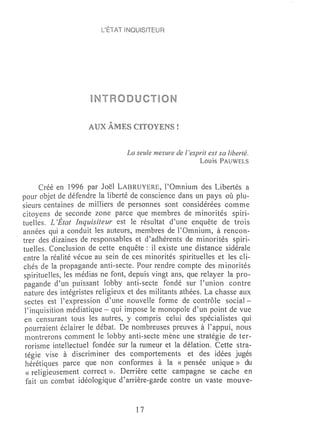 L'ÉTAT lNQUISlTEUR




                           Po.

                    AUX AMES CITOYENS!


                                 La seule mesure de l'esprit est sa liberté.
                                                          Lou is PAUWELS


      Créé en 1996 par Joël LABRUYERE, l'Omnium des Libertés a
pour objet de défendre la liberté de conscience dans un pays où plu-
sieurs centaines de miniers de personnes sont considérées comme
citoyens d~ seconde zone parce que membres de minorités spiri-
tuelles. L'Etat Inquisiteur est le résultat d'une enquête de trois
années qui a conduit les auteurs, membres de l'Omnium, à rencon-
trer des dizaines de responsables et d'adhérents de minorités spiri-
tuelles. Conclusion de cette enquête: il existe une distance sidérale
entre la réalité vécue au sein de ces minorités spirituelles et les cli-
chés de la propagande anti-secte. Pour rendre compte des minorités
spirituelles, les lnédias ne font, depuis vingt ans, que relayer la pro-
pagande d'un puissant lobby anti-secte fondé sur l'union contre
nature des intégristes religieux et des militants athées. La chasse aux
 sectes est l'expression d'une nouvelle forme de contrôle social-
 l'inquisition médiatique - qui impose le monopole d'un point de vue
 en. censurant tous les autres, y compris celui des spécialistes qui
 pourraient éclairer le débat. De nombreuses preuves à l'appui, nous
 montrerons comlnent le lobby anti-secte mène une stratégie de ter-
 rorisme intellectuel fondée sur la rumeur et la délation. Cette stra-
 tégie vise à discriminer des comportements et des idées jugés
 hérétiques parce que non conformes à la «pensée unique» du
 «religieusement correct ». Derrière cette campagne se cache en
 fait un combat idéologique d'arrière-garde contre un vaste mo'Uve-


                                    17
 