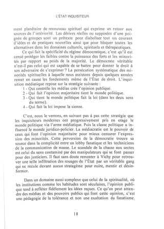 L'ÉTAT iNQUISITEUR



ment planétaire de renouveau spirituel qui exprime un retour aux
sources de rintériorité. Les dérives réelles ou supposées d'une poi-
gnée de groupes sont un prétexte pour diaboliser tout un courant
d'idées et de pratiques nouveHes ainsi que pour bloquer toutes les
alternatives dans les domaines culturels, spirituels et thérapeutiques.
      Ce qui fait la spécificité du régime démocratique, c'est qu'il est
censé protéger les faibles contre la puissance des forts et les m inori-
tés par· rapport au poids de la majorité. Le démocrate véritable
n'est-il pas celui qui est capable de se battre pour donner le droit à
son adversaire de s'exprimer? La persécution systématique des mi-
norités spirituelles à laquelle nous assistons depuis quelques années
renltet en cause les fondements même de l'État de droit. L'inqui-
sition médiatique repose sur la stratégie suivante:
      1 - Qui contrôle les médias crée l'opinion publique.
      2 - Qui fait l'opinion majoritaire tient le monde politique.
      3 - Qui tient le monde politique fait la loi (dans les deux sens
          du terme).
      4 - Qui fait la loi impose la sienne.

      C'est, nous le verrons, en suivant pas à pas cette stratégie que
les inquisiteurs modernes ont progressivement pris en otage le
monde politique via l'arme médiatique. Puis la classe politique a in-
fluencé le monde juridico-policier. La médiacratie est le pouvoir de
ceux qui font l'opinion majoritaire pour mieux censurer l' expres-
sion des minorités. Cette perversion de la délTIocratie trouve sa
source dans la complicité entre un lobby fanatique et les techniciens
de la communication de masse. Le scandale de la chasse aux sectes
est celui du sens contaminé par des manipulateurs qui se font passer
pour des justiciers. Il faut sans doute rem~nter à Vichy pour retrou-
ver une teUe infiltration des rouages de l'Etat par un véritable gang
 qui ne recule devant aucun stratagème pour nuire, mentir et désin-
 former.

      Dans un domaine aussi complexe que celui de la spiritualité, où
 les institutions comme les habitudes sont séculaires, l'opinion publi-
 que tend à refléter fidèlement les idées reçues. Ce qu'on peut atten-
 dre des médias et des pouvoirs publics qui font cette opinion, c'est
 une pédagogie de la tolérance et non une exaltation du fanatisme.



                                    18
 
