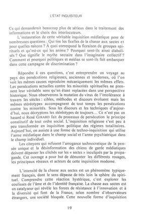 L'ÉTAT INQUISITEUR



Ce i dernanderait beaucoup plus de sérieux dans le traitement des
informations et le choix des interlocuteurs.
      L~ instauration de cette véritable inquisition médiatique pose de
nonlbreuses questions: Qui tire les ficelles de la chasse aux sectes et
pour quelles raisons? À quoi correspond la floraison de groupes spi-
rituels et qu~est-ce qui les anime? Pourquoi sont-ils ainsi diaboli-
sés? Que signifie le mythe sectaire dans l'inwginaire collectif?
Comment et pourquoi politiques et médias se sont-ils fait embarquer
dans cette campagne de discrimination?

      Répondre à ces questions, c~est entreprendre un voyage au
pays des persécutions religieuses, anciennes et modernes, où l'on
voit les mêmes causes reproduire mécaniquement les mêmes effets.
Les persécutions actuelles contre les minorités spirituelles ne pren-
nent leur véritable sens qu'en étant replacées dans une perspective
historique. Nous observerons la mutation du virus de l'intolérance à
travers les siècles: cibles, méthodes et discours évoluent mais les
Iuêmes stéréotypes accompagnent de tout temps les persécutions
contre les minorités. Sous les discours et les techniques d'aujour-
d'hui, nous décryptons les stéréotypes de toujours ... Ce n~est pas un
hasard si René GIRARD fait du processus de persécution le principe
constitutif de tout ordre social. L'inquisition religieuse s'est peu à
peu transformée en inquisition politique des régimes totalitaires.
 Aujourd~hui, on assiste à une fonne de techno-inquisition qui utilise
 l'arme médiatique dans le champ social et l'arme psychiatrique dans
 le champ individue1.
      Les citoyens qui refusent l'arrogance technocratique de la pen-
 sée unique et la désinformation des chiens de garde médiatiques
 doivent dépasser les clichés sur les « sectes» inculqués par la propa-
 gande. Cet ouvrage a pour but de démonter les différents rouages,
 les principaux réseaux et acteurs de cette inquisition moderne.

      L ~ intensité de la chasse aux sectes est un phénomène typique-
 ment français, dont le sens dépasse de très loin la sphère du spiri-
 tueL Comprendre cette réaction hystérique, c~est explorer les
 coulisses de l'âme et de l'identité française. La chasse aux sectes est
 un catalyseur qui révèle les forces de résistance à l'innovation et à
 la diversité qui font de la France~ selon nombre d'observateurs
 étrangers, une société bloquée. Cette nouvelle forme d'inquisition

                                    19
 