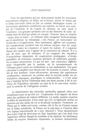 L'ÉTAT INQUISITEUR



      Tous les spécialistes qui ont sérieusement étudié les nouveaux
rnouvennents religieux~ en allant sur le terrain~ savent et disent que
le lobby anti-secte mène en fait un combat idéologique contre un
mouvement planétaire multiforrne qui exprime un retour aux sour-
ces de rintuition et de Pesprit en donnant un sens sacré à
l'existence. Les groupes spirituels sont un des éléments de cette vé-
ritable lame de fond qui prend en compte Phomme dans sa totalité
- corps, âme et esprit - en refusant cette arrogance technocratique
qui le transforme en mécanique. « En France, un mouvernent de
recherche et d'application, hors institutions, affirme son existence.
Ses ramifications touchent tous les milieux sociaux, tous les corps
 de métier, toutes les croyances et toutes les valeurs. Il s'organise
 depuis des années avec l'apport de la conscience de chacun. II n'a
pas de nom, pas de structure. Il est composé des membres
 d'associations disparates, de coopératives écologiques, d'écoles
 parallèles, de nouveaux courants spirituels, de médecines parallè-
 les et autres innovations. Ce qui les unit: une conscience difficile-
 ment récupérable par le système, où la reconnaissance de
 l 'Homrne passe avant ses réalisations et son exploitation. Ces gens
 cherchent à satisfaire leur besoin réel. lis trouvent la source vérita-
 ble de leur bonheur. Leurs découvertes, devenues des expériences
 confirmantes, menacent un système dont la nocivité pollue les at-
 mosphères physiques, psychiques et relationnelles ... » C'est ainsi
  que s'exprÜ~e Sylvie Vermeulen dans une lettre ouverte à M. le mi-
  nistre de l'Education nationale au sujet de la loi anti-secte renfor-
  çant le contrôle de l'obligation scolaire.

       La diabolisation des minorités spirituelles apparaît alors tout
 simplement pour ce qu'eUe est: l'expression d'un rapport de force
 entre des systèmes de valeurs différents. Le mythe sectaire exprime
 le délire de persécution d'une caste qui voit sa légitimité remise en
 question par des styles de vie et de pensée novateurs. Fortement in-
 filtrée par le lobby anti-secte, comme elle le fut en d'autres temps
 par le lobby antisélnite, la France est le seul pays à s'inscrire dans
 une logique inquisitoriale du « to~t répressif». Nous abandonnons
 peu à peu l'état de droit pour un Etat inquisiteur qui s'est doté d'un
 organisme officiel chargé de contrôler et de réprimer les hérétiques.
 Dotée de moyens financiers importants, la mission interm inisté-



                                    23
 