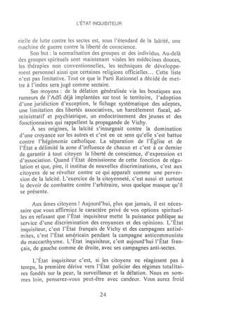 l'ÉTAT INQUISITEUR


rieile de lutte contre ks sectes est, sous l'étendard de la laïcité, une
machine de guerre contre la liberté de conscience.
      Son but: la normalisation des groupes et des individus. Au-delà
des groupes spirituels sont maintenant visées les médecines douces,
les thérapies non conventionnelles, les techniques de développe-
rnent personnel ainsi que certaines religions officielles ... Cette liste
n'est pas limitative. Tout ce que le Parti Rationnel a décidé de met-
tre à l'index sera jugé comme sectaire.
      Ses moyens: de la délation généralisée via les boutiques aux
rumeurs de l'Adfi déjà Ï1nplantées sur tout le territoire, l'adoption
d'une juridiction d'exception, le fichage systématique des adeptes,
une limitation des libertés associatives, un harcèlement fiscal, ad-
ministratif et psychiatrique, un endoctrinement des jeunes et des
fonctionnaires qui rappellent la propagande de Vichy.
      À ses origines, la laïcité s'insurgeait contre la domination
 d'une croyance sur les autres et c'est en ce sens qu'elle s'est battue
 contre l'hégémonie catholique. La séparation de l'Église et de
 l'État a délimité la zone d'influence de chacun et c'est à ce dernier
 de garantir à tout citoy~n la liberté de conscience, d'expression et
 d'association. Quand l'Etat démissionne de cette fonction de régu-
 lation et que, pire, il institue de nouvelles discriminations, c'est aux
 citoyens de se révolter contre ce qui apparaît comme une perver-
 sion de la laïcité. L'exercice de la citoyenneté, c'est aussi et surtout
 le devoir de combattre contre l'arbitraire, sous quelque masque qu'il
 se présente.

     Aux âmes citoyens! Aujourd'hui, plus que jamais, il est néces-
saire que vous affirmi~z le caractère privé de vos options spirituel-
les en refusant que l'Etat inquisiteur mette la puissance publique au
service d'une discrimination des croyances et des opinions. L'État
inquisiteur, c' e,st l'État français de Vichy et des campagnes antisé-
mites, c'est l'Etat am~ricain pendant la campagne anticm:nmuniste
du maccarthysme. L'Etat inquisiteur, c'est aujourd'hui l'Etat fran-
çais, de gauche comme de droite, avec ses campagnes anti-sectes.

      L'État inquisiteur c'est, si les citoyens ne réagissent pas à
 temps, la première dérive vers l'État policier des régimes totalitai-
 res fondés sur la peur, la surveillance et la délation. Nous en som-
 mes loin, penserez-vous peut-être avec candeur. Vous aurez froid

                                    24
 