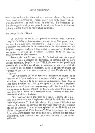 L'ÉTAT ~     ISITEUR



dans le dos en lisant [es informations contenues dans ce livre sur la
façon dont aujourd~hui, en France, une milice de la pensée utilise
systématiquement [es techniques de délation, d'intimidation et
d~espionnage de la vie privée pour lister et pour harcder tous ceux
qui refusent les diktats du matérialisme ambiant.

La conq uête de POuest

      La croisade anti-secte est présentée comme une nouvelle
conquête de l'Ouest. Ses animateurs aiment à se faire passer pour
des cow-boys justiciers, chevaHers de l'esprit critique, qui vont
s'emparer des territoires de la superstition et de l'obscurantisme sur
lesquds campent quelques tribus sectaires composées d'individus
dangereux et arriérés qui menacent l'avancée de la civilisation.
Nous sommes en plein western.
       Dans le discours de l'occupant, le résistant est toujours appelé
terroriste. Dans le discours du dominant, le dominé est toujours
appelé hérétique, jusqu'à ce que l'idéologie dominante perde son
pouvoir de mystification et que se produise un renversement de
perspective où les rôles s'inversent. C'est à ce renversement de
perpective que nous convions tous ceux qui sont désinfonnés depuis
vingt ans.
       Les Américains ont dû se rendre à l'évidence, le mythe de la
 conquête de l'Ouest cachait une tout autre réalité: le génocide sys-
 tématique et barbare de la civilisation amérindienne. Les rôles se
 sont alors modifiés: le cow-boy est apparu comme un conquérant
 brutal et les Américains ont découvert que, derrière les clichés de la
 propagande, les Indiens étaient, en fait, dépositaires d'une civilisa-
 tion ancestrale fondée sur 1~harmonie entre l'homme et son envi-
 ronnement visible et invisible.
       Et si, tout comme la conquête de l'Ouest, le mythe de la croi-
  sade anti-secte était tout simplement chargé de véhiculer une idéo-
  logie hégémonique? Et si, loin d'être des groupes totalitaires qui
  pratiquent le lavage de cerveau, les nouveaux mouvements religieux
  étaient les vecteurs d'un renouveau spirituel et créatif fondé sur une
  vision plus globale de l'être humain? Alors les persécutions antire-
  ligieuses apparaîtraient pour ce qu'elles sont, comme des tentatives
  désespérées pour tnaintenir en place des pouvoirs et des savoirs
  sclérosés.

                                   25
 