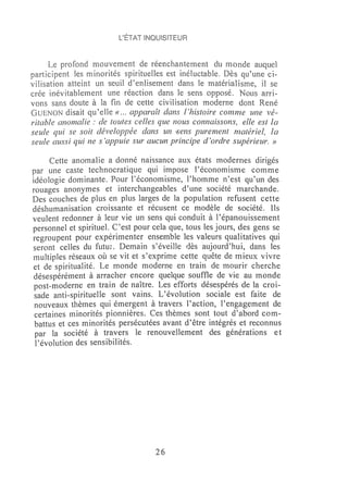 l'ÉTAT INOUISiTEUR


      Le profond mouvement de réenchantement du monde auquel
participent les minorités spirituelles est inéluctable. Dès qu'une ci-
vilisation atteint un seuil d'enlisement dans le matérialisme, il se
crée inévitablement une réaction dans le sens opposé. Nous arri-
vons sans doute à la fin de cette civilisation moderne dont René
GUENON disait qu'elle « ... apparaît dans l'histoire conune une vé-
ritable anomalie: de toutes celles que nous connaissons, elle est la
seule qui se soit développée dans un ')'ens purement rnatériel, la
seule aussi qui ne s'appuie sur aucun principe d'ordre supérieur. »

     Cette anomalie a donné naissance aux états modernes dirigés
par une caste technocratique qui impose l'économisme comme
idéologie dominante. Pour l'économisme, l'homme n'est qu'un des
rouages anonymes et interchangeables d'une société marchande.
Des couches de plus en plus larges de la population refusent cette
déshumanisation croissante et récusent ce modèle de société. Ils
veulent redonner à leur vie un sens qui conduit à l'épanouissement
personnel et spirituel. C'est pour cela que, tous les jours, des gens se
regroupent pour expérimenter ensemble les valeurs qualitatives qui
seront celles du futu;. Demain s'éveille dès aujourd'hui, dans les
multiples réseaux où se vit et s'exprime cette quête de mieux vivre
et de spiritualité. Le monde moderne en train de mourir cherche
désespérément à arracher encore quelque souffle de vie au monde
 post-moderne en train de naitre. Les efforts désespérés de la croi-
 sade anti-spirituelle sont vains. L'évolution sociale est faite de
 nouveaux thèmes qui émergent à travers l'action, l'engagement de
 certaines minorités pionnières. Ces thèmes sont tout d'abord com-
 battus et ces minorités persécutées avant d'être intégrés et reconnus
 par la société à travers le renouvellement des générations et
 l'évolution des sensibilités.




                                   26
 