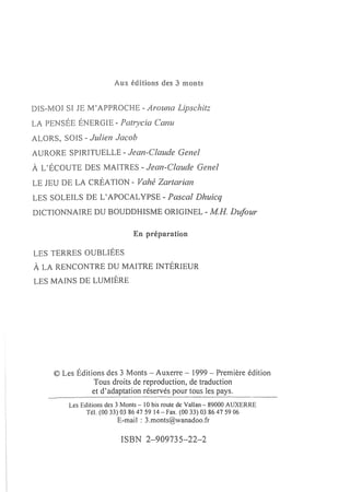 DIS-MOI SI JE M'APPROCHE - Arouna Lipschitz
LA PENSÉE ÉNERGIE - Patl~ycia Canu
ALORS, SOIS - Julien Jacob
AURORE SPIRITUELLE - Jean-Claude Gene!
À L'ÉCOUTE DES MAITRES -           Jean-Claude Gene!
LE JEU DE LA CRÉATION - Vahé Zartarian
LES SOLEILS DE L' APOCALYPSE - Pascal Dhuicq
DICTIONNAIRE DU BOUDDHISME ORIGINEL - MR. Dufour

                               En préparation

LES TERRES OUBLIÉES
À LA RENCONTRE DU MAITRE INTÉRIEUR
LES MAINS DE LUMIÈRE




     © Les Éditions des 3 Monts - Auxerre - 1999 - Première édition
                Tous droits de reproduction, de traduction
                et d'adaptation réservés pour tous les pays.
         Les Editions des 3 Monts - 10 bis route de Vallan - 89000 AUXERRE
               Tél. (0033) 0386475914 - fax. (0033) 0386475906
                         E-mail: 3.monts@wanadoo.fr

                          ISBN 2-909735-22-2
 