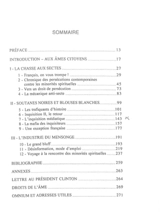 sa     MAIR


PRÉFACE                                                       ]3

INTRODUCTION - AUX ÂMES CITOYENS                              ]7

1 - LA CHASSE AUX SECTES                                      27
   ] - Français, on vous trompe!                              29
   2 - Chronique des persécutions contemporaines
       contre les minorités spirituelles                       45
   3 - Vers un droit de persécution                            73
   4 - La mécanique anti-secte                                 83

II - SOUTANES NOIRES ET BLOUSES BLANCHES                       99
    5 - Les trafiquants d'histoire                           .1 0 l
    6 - Inquisition II, le retour                             117
    7 - L'inquisition médiatique                              143
    8 - La mafia des inquisiteurs                             157
    9 - Une exception française                               177

HI - L'INDUSTRIE DU MENSONGE                                 .191
    10 - Le grand bluff                                      .193
    Il - Désinformation, mode d'emploi                        219
    ] 2 - Voyage à la rencontre des minorités spirituelles    23 7

BIBLIOGRAPHIE                                                 259

ANNEXES                                                       263

LETTRE AU PRÉSIDENT CLINTON                                   264

DROITS DE L'ÂME                                               269

 OMNIUM ET ADRESSES UTILES                                    27]
 